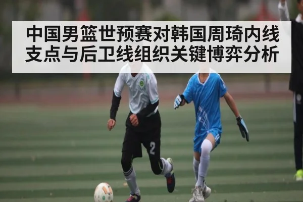 中国男篮世预赛对韩国周琦内线支点与后卫线组织关键博弈分析