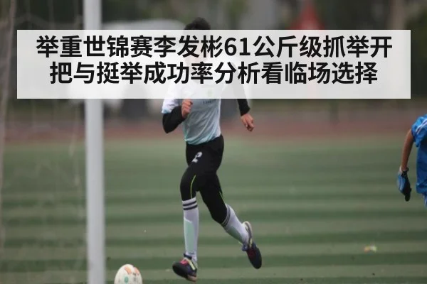 举重世锦赛李发彬61公斤级抓举开把与挺举成功率分析看临场选择